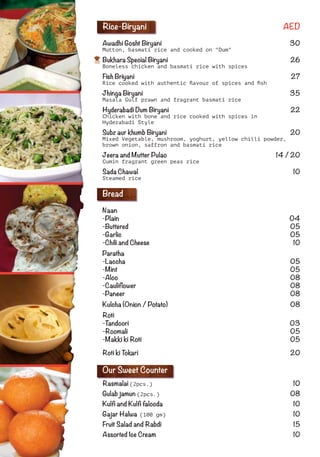 Rice-Biryani AED
Awadhi Gosht Biryani 30
Mutton, basmati rice and cooked on "Dum"
Bukhara Special Biryani 26
Boneless chicken and basmati rice with spices
Fish Briyani 27
Rice cooked with authentic ﬂavour of spices and ﬁsh
Jhinga Biryani 35
Masala Gulf prawn and fragrant basmati rice
Hyderabadi Dum Biryani 22
Chicken with bone and rice cooked with spices in
Hyderabadi Style
Subz aur khumb Biryani 20
Mixed Vegetable, mushroom, yoghurt, yellow chilli powder,
brown onion, saffron and basmati rice
Jeera and Mutter Pulao 14 / 20
Cumin fragrant green peas rice
Sada Chawal 10
Steamed rice
Bread
Naan
-Plain 04
-Buttered 05
-Garlic 05
-Chili and Cheese 10
Paratha
-Laccha 05
-Mint 05
-Aloo 08
-Cauliﬂower 08
-Paneer 08
Kulcha (Onion / Potato) 08
Roti
-Tandoori 03
-Roomali 05
-Makki ki Roti 05
Roti ki Tokari 20
Our Sweet Counter
Rasmalai (2pcs.) 10
Gulab jamun (2pcs.) 08
Kulﬁ and Kulﬁ falooda 10
Gajar Halwa (100 gm) 10
Fruit Salad and Rabdi 15
Assorted Ice Cream 10
 