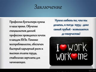 Заключение
Профессиябухгалтера нужна
в наше время. Обучение
специалистовданной
профессии проводится почти
в каждомВУЗе. Помимо
востребованости, обеспечен
быстрый карьерный рости
высокая оплата труда,
стабильная зарплата для
начинающих.
Нужно любить то, что ты
делаешь, и тогда труд - даже
самый грубый - возвышается
до творчества!
 