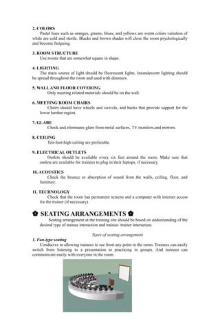 2. COLORS
Pastel hues such as oranges, greens, blues, and yellows are warm colors variation of
white are cold and sterile. Blacks and brown shades will close the room psychologically
and become fatiguing.
3. ROOM STRUCTURE
Use rooms that are somewhat square in shape.
4. LIGHTING
The main source of light should be fluorescent lights. Incandescent lighting should
be spread throughout the room and used with dimmers.
5. WALLAND FLOOR COVERING
Only meeting related materials should be on the wall.
6. MEETING ROOM CHAIRS
Chairs should have wheels and swivels, and backs that provide support for the
lower lumbar region.
7. GLARE
Check and eliminates glare from metal surfaces, TV monitors,and mirrors.
8. CEILING
Ten-foot-high ceiling are preferable.
9. ELECTRICAL OUTLETS
Outlets should be available every six feet around the room. Make sure that
outlets are available for trainees to plug in their laptops, if necessary.
10. ACOUSTICS
Check the bounce or absorption of sound from the walls, ceiling, floor, and
furniture.
11. TECHNOLOGY
Check that the room has permanent screens and a computer with internet access
for the trainer (if necessary).
{ SEATING ARRANGEMENTS {
Seating arrangement at the training site should be based on understanding of the
desired type of trainee interaction and trainee- trainer interaction.
Types of seating arrangement
1. Fan-type seating
Conducive in allowing trainees to see from any point in the room. Trainees can easily
switch from listening to a presentation to practicing in groups. And trainees can
communicate easily with everyone in the room.
 