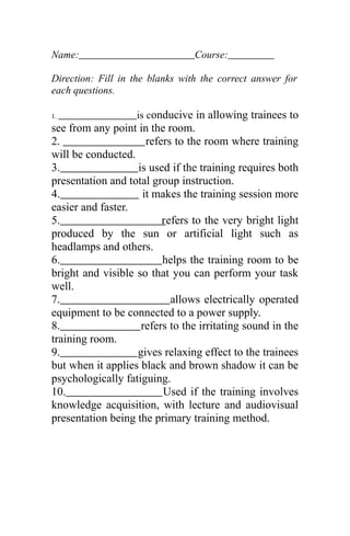 Name: Course:
Direction: Fill in the blanks with the correct answer for
each questions.
1. is conducive in allowing trainees to
see from any point in the room.
2. refers to the room where training
will be conducted.
3. is used if the training requires both
presentation and total group instruction.
4. it makes the training session more
easier and faster.
5. refers to the very bright light
produced by the sun or artificial light such as
headlamps and others.
6. helps the training room to be
bright and visible so that you can perform your task
well.
7. allows electrically operated
equipment to be connected to a power supply.
8. refers to the irritating sound in the
training room.
9. gives relaxing effect to the trainees
but when it applies black and brown shadow it can be
psychologically fatiguing.
10. Used if the training involves
knowledge acquisition, with lecture and audiovisual
presentation being the primary training method.
 