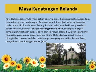 Kota Bukittinggi semula merupakan pasar (pekan) bagi masyarakat Agam Tuo.
Kemudian setelah kedatangan Belanda, kota ini menjadi kubu pertahanan
pada tahun 1825 pada masa Perang Padri di salah satu bukit yang terdapat
dalam kota ini, dikenal sebagai Benteng Fort de Kock, sekaligus menjadi
tempat peristirahatan opsir-opsir Belanda yang berada di wilayah jajahannya.
Kemudian pada masa pemerintahan Hindia-Belanda, kawasan ini selalu
ditingkatkan perannya dalam ketatanegaraan yang kemudian berkembang
menjadi sebuah Stadsgemeente (kota).
Masa Kedatangan Belanda
 