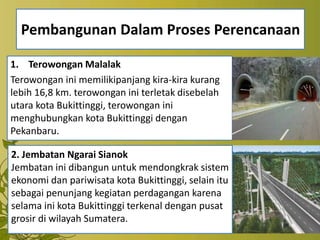 Pembangunan Dalam Proses Perencanaan
1. Terowongan Malalak
Terowongan ini memilikipanjang kira-kira kurang
lebih 16,8 km. terowongan ini terletak disebelah
utara kota Bukittinggi, terowongan ini
menghubungkan kota Bukittinggi dengan
Pekanbaru.
2. Jembatan Ngarai Sianok
Jembatan ini dibangun untuk mendongkrak sistem
ekonomi dan pariwisata kota Bukittinggi, selain itu
sebagai penunjang kegiatan perdagangan karena
selama ini kota Bukittinggi terkenal dengan pusat
grosir di wilayah Sumatera.
 