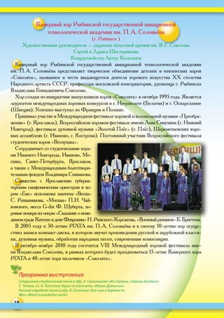 10
Программа выступления:
Старинная студенческая песня в обр. А. Свешникова «Из страны, страны далёкой»
С. Танеев, сл. А. Толстого Хорал из кантаты «Иоанн Дамаскин»
Русская народная песня в обр. В. Соколова «Как жил в деревне я»
Weis «What a wonderful world»
Камерный хор Рыбинской государственной авиационной
технологической академии им. П. А. Соловьёва
(г. Рыбинск )
Художественные руководители – лауреаты областной премии им. В. Г. Соколова
Сергей и Лариса Шестериковы
Концертмейстер Артур Калатанов
Камерный хор Рыбинской государственной авиационной технологической академии
им.  П. А.  Соловьёва представляет творческое объединение детских и  юношеских хоров
«Соколята», названное в  честь выдающегося деятеля хорового искусства XX столетия
Народного артиста СССР, профессора московской консерватории, уроженца г. Рыбинска
Владислава Геннадьевича Соколова.
Хор создан по инициативе выпускников хоров «Соколята» в октябре 1995 года. Является
лауреатом международных хоровых конкурсов в г. Неерпельте (Бельгия) и г. Оскарсхамне
(Швеция). Успешно выступал во Франции и Польше.
Принимал участие в Международном фестивале хоровой и колокольной музыки «Преобра-
жение» (г. Ярославль), Всероссийском хоровом фестивале имени Льва Сивухина (г. Нижний
Новгород), фестивале духовной музыки «Золотой Плёс» (г. Плёс), Шереметьевских хоро-
вых ассамблеях (г. Иваново, г. Кострома). Постоянный участник Всероссийского фестиваля
студенческих хоров «Веснушка».
Сотрудничает со студенческими хора-
ми Нижнего Новгорода, Иваново, Мо-
сквы, Санкт-Петербурга, Ярославля,
а также с Международным благотвори-
тельным фондом Владимира Спивакова.
Совместно с  Ярославским губерна-
торским симфоническим оркестром и хо-
ром «Глас» исполнены: кантаты «Весна»
С.  Рахманинова, «Москва» П. И.  Чай-
ковского, месса G-dur Ф. Шуберта, хо-
ровые номера из оперы «Сказание о неви-
димомградеКитежеи девеФевронии»Н. Римского-Корсакова,«Военныйреквием»Б. Бриттена.
В 2005 году к 50‑летию РГАТА им. П. А. Соловьёва и к своему 10‑летию хор осуще-
ствил запись компакт-диска, в котором звучат произведения русской и зарубежной класси-
ки, духовная музыка, обработки народных песен, современные композиции.
В октябре-ноябре 2010 года состоится VIII Международный хоровой фестиваль име-
ни Владислава Соколова, в рамках которого будет праздноваться 15‑летие Камерного хора
РГАТА и 40‑летие хора мальчиков «Соколята».
 