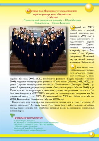 11
Камерный хор Московского государственного
горного университета «Горное эхо»
(г. Москва)
Художественный руководитель и дирижёр – Юлия Москвина
Концертмейстер – Михаил Копченков
Камерный хор МГГУ
«Горное эхо» – молодой
хоровой коллектив, воз-
никший в 2006 году в
стенах Московского го-
сударственного горного
университета. Художе-
ственный руководитель
и дирижёр хора  – Мо-
сквина Юлия Юрьевна
(выпускница Московской
государственной консер-
ватории им. Чайковского).
За 4 года своего суще-
ствования коллектив успел
стать лауреатом Пушкин-
ского фестиваля «С веком
наравне» (Москва, 2006, 2008), дипломантом фестиваля «Паруса надежды» (Москва,
2008), лауреатом международного фестиваля «Chorus inside» (Москва, 2008, 2009), лау-
реатом 3 премии международного фестиваля «Преображение» (Евпатория, 2009), лау-
реатом 2 премии международного фестиваля «Звездам навстречу» (Москва, 2009) и др.
Кроме того, коллектив участвует в ежегодных студенческих фестивалях, таких как «По-
беда ради будущего» и «ФЕСТОС», выступает на таких концертных площадках, как Во-
ронцовский дворец (Ялта, 2009), Рахманиновский зал МГК им. Чайковского (Москва,
2009), Колонный зал Дома союзов (Москва, 2009) и др.
В репертуаре хора произведения композиторов разных эпох и стран (Гастольди, О.
Лассо, Банкьери, И.С. Баха, Верди, Р.Шумана, Бриттена), старинные английские
гимны, песни военных лет, обработки народных песен, произведения современных
композиторов.
Программа выступления:
О. Лассо «Bonjour, mon coeur»
И. С. Бах Хорал из кантаты № 147 «Jesus bleibet meine Freude»
Б. Бриттен «A ceremony of carols» – № 6 «This little babe»
Г. Свиридов «Грусть просторов»
А. Новиков, сл. Л. Ошанина «Смуглянка»
Болгарская народная песня «Петь как надо»
 