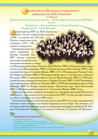 13
Академический хор Московского государственного
университета им. М. В. Ломоносова
(г. Москва)
Художественный руководитель и дирижёр – Заслуженный работник культуры РФ Мирза
Аскеров
Хормейстеры – Анастасия Вьюнова и Надежда Ковалева
Концертмейстер – Юлия Воронцова
Академический хор МГУ им. М. В. Ломоносова –
старейший в  России любительский коллектив,
в 2010 г. он отметит свое 235‑летие.
Хор был создан вскоре после
основания в  1755  г. Мо-
сковского университета.
Современная жизнь хора
богата концертами, со-
бытиями, встречами. Хор
МГУ успешно участвовал
в различных российских и меж-
дународных фестивалях и конкур-
сах: Международный конкурс в Рива дель Гарда (Италия, 1998 г.), Международный конкурс
в Лланголлене (Великобритания, 1999 г.), Хоровой фестиваль в Риге (Латвия, 1999 г.), Му-
зыкальный фестиваль в Салониках (Греция, 2000 г.), 13‑ое Международное Хоровое Собра-
ние в Кифиссии (Греция, 2000 г.), Международный фестиваль «Слава Культура» в Заандаме
(Голландия, 2000 г.), хоровой фестиваль в Лондоне (Великобритания, 2001 г.), V Междуна-
родный фестиваль университетских хоров в Познани (Польша, 2002 г.), 40‑й Международ-
ный хоровой конкурс в Шпиттале (Австрия, 2003 г.), III Международный фестиваль в Кане
(Франция, 2004 г), Конкурс хоровой музыки «Хрустальная лира» (Гусь-Хрустальный,
2007 г.), Фестиваль хоровой музыки им. С. Смоленского (Казань, 2008 г.) и др.
В хоре поют студенты, аспиранты, преподаватели, сотрудники, выпускники Московского
университета – представители почти всех факультетов МГУ. Состав ежегодно обновляет-
ся, сейчас в коллективе поет более 100 человек.
Успешная и интенсивная творческая деятельность хора МГУ в последние годы привлекает
внимание слушателей самых престижных концертных залов столицы. Хор выступал с из-
вестными симфоническими оркестрами под управлением выдающихся дирижеров М. Плет-
нева, И. Громова, Ю. Башмета, С. Политикова, П. Когана, П. Сорокина, М. Федотова.
Программа выступления:
И. Стравинский «Верую»
Г. Свиридов «Странное Рождество видевше»
С. Рахманинов, сл. А. Толстого «Пантелей - целитель»
В. Кикта «Зимняя колыбельная»
Русская народная песня в обр. П. Плаксина «Ах вы, сени мои сени»
J. Rathbone «La Cucaracha»
 