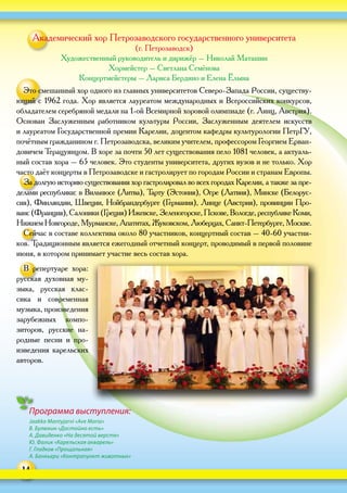 14
Академический хор Петрозаводского государственного университета
(г. Петрозаводск)
Художественный руководитель и дирижёр – Николай Маташин
Хормейстер – Светлана Семёнова
Концертмейстеры – Лариса Бердино и Елена Ёлына
Это смешанный хор одного из главных университетов Северо-Запада России, существу-
ющий с 1962 года. Хор является лауреатом международных и Всероссийских конкурсов,
обладателем серебряной медали на 1‑ой Всемирной хоровой олимпиаде (г. Линц, Австрия).
Основан Заслуженным работником культуры России, Заслуженным деятелем искусств
и лауреатом Государственной премии Карелии, доцентом кафедры культурологии ПетрГУ,
почётным гражданином г. Петрозаводска, великим учителем, профессором Георгием Ерван-
довичем Терацуянцом. В хоре за почти 50 лет существования пело 1081 человек, а актуаль-
ный состав хора – 65 человек. Это студенты университета, других вузов и не только. Хор
часто даёт концерты в Петрозаводске и гастролирует по городам России и странам Европы.
За долгую историю существования хор гастролировал во всех городах Карелии, а также за пре-
делами республики: в Вильнюсе (Литва), Тарту (Эстония), Огре (Латвия), Минске (Белорус-
сия), Финляндии, Швеции, Нойбрандербурге (Германия), Линце (Австрия), провинции Про-
ванс(Франция),Салоники(Греция)Ижевске,Зеленогорске,Пскове,Вологде,республикеКоми,
Нижнем Новгороде, Мурманске, Апатитах, Жуковском, Люберцах, Санкт-Петербурге, Москве.
Сейчас в составе коллектива около 80 участников, концертный состав – 40‑60 участни-
ков. Традиционным является ежегодный отчетный концерт, проводимый в первой половине
июня, в котором принимает участие весь состав хора.
В  репертуаре хора:
русская духовная му-
зыка, русская клас-
сика и  современная
музыка, произведения
зарубежных компо-
зиторов, русские на-
родные песни и  про-
изведения карельских
авторов.
Программа выступления:
Jaakko Mantyjarvi «Ave Maria»
В. Булюкин «Достойно есть»
А. Давиденко «На десятой версте»
Ю. Фалик «Карельская акварель»
Г. Гладков «Прощальная»
А. Банкьери «Контрапункт животных»
 