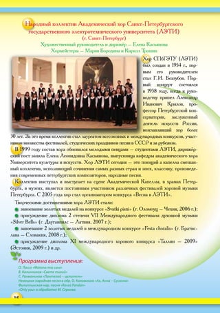 16
Программа выступления:
О. Лассо «Matona mia cara»
В. Калинников «Свете тихий»
С. Рахманинов «Пантелей – целитель»
Немецкая народная песня в обр. О. Коловского «Ах, Анна – Сусанна»
Филиппинская нар. песня «Rosas Pandan»
«Only you» в обработке М. Серкова
Народный коллектив Академический хор Санкт-Петербургского
государственного электротехнического университета (ЛЭТИ)
(г. Санкт-Петербург)
Художественный руководитель и дирижёр – Елена Касьянова
Хормейстеры – Мария Бородина и Кирилл Трошин
Хор СПбГЭТУ (ЛЭТИ)
был создан в  1954  г., пер-
вым его руководителем
стал Г. И.  Беззубов. Пер-
вый концерт состоялся
в  1958  году, когда к  руко-
водству пришел Александр
Иванович Крылов, про-
фессор Петербургской кон-
серватории, заслуженный
деятель искусств России,
возглавлявший хор более
30 лет. За это время коллектив стал лауреатом всесоюзных и международных конкурсов, участ-
ником множества фестивалей, студенческих праздников песни в СССР и за рубежом.
В 1999 году состав хора обновился молодыми певцами – студентами ЛЭТИ, дирижёр-
ский пост заняла Елена Леонидовна Касьянова, выпускница кафедры академического хора
Университета культуры и искусств. Хор ЛЭТИ сегодня – это поющий а капелла смешан-
ный коллектив, исполняющий сочинения самых разных стран и эпох, классику, произведе-
ния современных петербургских композиторов, народные песни.
Коллектив выступал и выступает на сцене Академической Капеллы, в храмах Петер-
бурга, в музеях, является постоянным участником различных фестивалей хоровой музыки
Петербурга. С 2005 года хор стал организатором конкурса «Весна в ЛЭТИ».
Творческими достижениями хора ЛЭТИ стали:
  завоевание золотых медалей на конкурсе «Svatki pisni» (г. Оломоуц – Чехия, 2006 г.);
  присуждение диплома 2 степени VII Международного фестиваля духовной музыки
«Silver Bells» (г. Даугавпилс – Латвия, 2007 г.);
  завоевание 2 золотых медалей в международном конкурсе «Festa choralis» (г. Братис-
лава – Словакия, 2008 г.);
  присуждение диплома XI международного хорового конкурса «Таллин – 2009»
(Эстония, 2009 г.) и др.
 