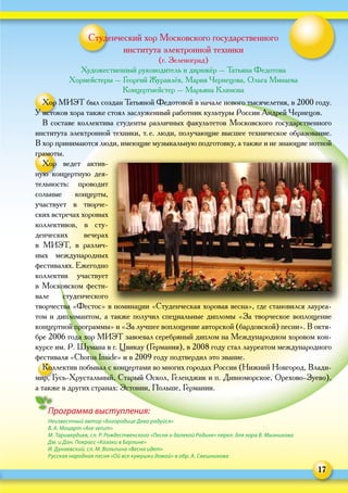 17
Программа выступления:
Неизвестный автор «Богородице Дево радуйся»
В. А. Моцарт «Ave verum»
М. Таривердиев, сл. Р. Рождественского «Песня о далекой Родине» перел. для хора В. Мызникова
Дм. и Дан. Покрасс «Казаки в Берлине»
И. Дунаевский, сл. М. Вольпина «Весна идет»
Русская народная песня «Ой все кумушки домой» в обр. А. Свешникова
Студенческий хор Московского государственного
института электронной техники
(г. Зеленоград)
Художественный руководитель и дирижёр – Татьяна Федотова
Хормейстеры – Георгий Журавлёв, Мария Чернецова, Ольга Минаева
Концертмейстер – Марьяна Климова
Хор МИЭТ был создан Татьяной Федотовой в начале нового тысячелетия, в 2000 году.
У истоков хора также стоял заслуженный работник культуры России Андрей Чернецов.
В составе коллектива студенты различных факультетов Московского государственного
института электронной техники, т. е. люди, получающие высшее техническое образование.
В хор принимаются люди, имеющие музыкальную подготовку, а также и не знающие нотной
грамоты.
Хор ведет актив-
ную концертную дея-
тельность: проводит
сольные концерты,
участвует в  творче-
ских встречах хоровых
коллективов, в  сту-
денческих вечерах
в  МИЭТ, в  различ-
ных международных
фестивалях. Ежегодно
коллектив участвует
в Московском фести-
вале студенческого
творчества «Фестос» в номинации «Студенческая хоровая весна», где становился лауреа-
том и дипломантом, а также получил специальные дипломы «За творческое воплощение
концертной программы» и «За лучшее воплощение авторской (бардовской) песни». В октя-
бре 2006 года хор МИЭТ завоевал серебряный диплом на Международном хоровом кон-
курсе им. Р. Шумана в г. Цвикау (Германия), в 2008 году стал лауреатом международного
фестиваля «Chorus Inside» и в 2009 году подтвердил это звание.
Коллектив побывал с концертами во многих городах России (Нижний Новгород, Влади-
мир, Гусь-Хрустальный, Старый Оскол, Геленджик и п. Дивноморское, Орехово-Зуево),
а также в других странах: Эстонии, Польше, Германии.
 