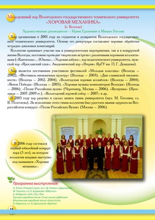 18
Программа выступления:
Н. Рота «Плывет луна» из к / ф «Ромео и Джульета»
М. Гоголин, сл. О. Бирюкова «Обелиск»
Б. Андерсен «I Do, I Do, I Do»
Русская народная песня «У нас нонче субботея»
Италянская народная песня «Santa lucia»
В. Гаврилин, сл. А. Шульгиной «Шутка»
Молодежный хор Вологодского государственного технического университета
«ХОРОВАЯ МЕХАНИКА»
(г. Вологда)
Художественные руководители – Ирина Ерахнович и Михаил Гоголин
Хор организован в  2001  году из  студентов и  аспирантов Вологодского государствен-
ного технического университета. Основу его репертуара составляют хоровые обработки
эстрадно-джазовых композиций.
Коллектив принимает участие как в университетских мероприятиях, так и в концертной
жизни Вологды, постоянно проводит творческие встречи с различными хоровыми коллекти-
вами («Кантилена», «Юнона», «Хоровая азбука», хор педагогического университета, муж-
ской хор «Ярославский спев», Академический хор «Этерия» ЯрГУ им. П. Г. Демидова).
Хор является постоянным участником фестивалей «Молодая классика» (Вологда –
2002), «Фестиваль иноязычных культур» (Вологда – 2003), «Дни славянской письмен-
ности» (Вологда – 2002, 2004), «Вологодская хоровая ассамблея» (Вологда – 2004),
«Венок Победы» (Вологда – 2005), «Хоровая музыка композиторов Вологды» (Вологда
– 2006), «Песни Российских вузов» (Череповец, Москва – 2006), «Веснушка» (Ярос-
лавль – 2007‑2009 гг.), «Вологодский хоровой собор – 2007» и др.
В 2005 году хор разучил и сделал запись гимна университета (муз. М. Гоголина, сл.
В. Полетаева). За исполнение этого гимна коллектив был удостоен звания лауреата на Все-
российском конкурсе «Песни Российских Вузов» (Москва – 2006).
В 2006 году состоялся
первый юбилейный концерт
хора (5 лет), на котором
коллектив впервые выступил
под названием «Хоровая
механика».
 