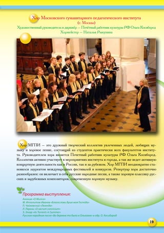 19
Программа выступления:
Аноним «O Musica»
М. Ипполитов-Иванов «Благослови душе моя Господа»
П. Чайковский «Легенда»
Л. Перози «O sacrum convivium»
Э. Элгар «As Torrents in Summer»
Русская народная песня «Во деревне то было в Ольховке» в обр. О. Косибород
Хор Московского гуманитарного педагогического института
(г. Москва)
Художественный руководитель и дирижёр – Почётный работник культуры РФ Ольга Косибород
Хормейстер – Наталья Рыкунина
Хор МГПИ – это дружный творческий коллектив увлеченных людей, любящих му-
зыку и хоровое пение, состоящий из студентов практически всех факультетов институ-
та. Руководителем хора является Почетный работник культуры РФ Ольга Косибород.
Коллектив активно участвует в мероприятиях института и города, а так же ведет активную
концертную деятельность как в России, так и за рубежом. Хор МГПИ неоднократно ста-
новился лауреатом международных фестивалей и конкурсов. Репертуар хора достаточно
разнообразен: он включает в себя русские народные песни, а также хоровую классику рус-
ских и зарубежных композиторов, современную хоровую музыку.
 