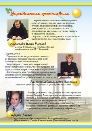 Учредители фестиваляУчредители фестиваляУУУУУУУУУ
Благотворительность это далеко не только материальная
помощь. Творение блага, причем не в отношении отдельного
человека, а в масштабах всей русской земли это именно то,
чем занимаются наши хоровые коллективы.
Они несут людям добро, гармонию, единение духа.
Каждого из участников фестиваля "Веснушка" мы считаем
полноправным членом нашей миссионерской работы.
арт-директор Межрегионального Благотворительного
Общественного Фонда Митрополита Питирима «Белый город»
ар
Об
Валерий Глебов
… Хоровое пение – это знание законов гармонии,
а значит, математики, это владение хорошим
русским языком и многими иностранными,
даже древними, это понимание поэзии,
проникновение в историю, это умение слушать
и способность слышать…
Хор – это такое же многогранное и мощное явление,
как университет. Поэтому я всегда с вами.
ректор Ярославского государственного
университета им. П.Г. Демидова
Александр Ильич Русаков
Дорогие друзья!
С приходом весны на душе становится светлее,
а с приходом "Веснушки" наш город поет, и ему
подпевают далекие и близкие соседи.
Мы рады приветствовать вас на ярославской
земле в волнительное и необычное для нас время год
перехода в новое, второе тысячелетие истории города...
Хочется верить, что в Ярославле, на празднике такого
красивого юбилея наш общий дружеский хор будет
звучать особенно благородно и величаво, весело и легко!
начальник управления культуры мэрии города Ярославля
Валентина Николаевна Зарецкая
 