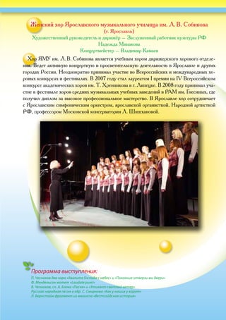 Программа выступления:
П. Чесноков два хора «Хвалите Господа с небес» и «Покаяние отверзи ми двери»
Ф. Мендельсон мотет «Laudate pueri»
В. Челноков, сл. А. Блока «Песня» и «Утихает светлый ветер»
Русская народная песня в обр. С. Смирнова «Как у наших у ворот»
Л. Бернстайн фрагмент из мюзикла «Вестсайдская история»
Женский хор Ярославского музыкального училища им. Л. В. Собинова
(г. Ярославль)
Художественный руководитель и дирижёр – Заслуженный работник культуры РФ
Надежда Минакова
Концертмейстер – Владимир Камаев
Хор ЯМУ им. Л. В. Собинова является учебным хором дирижерского хорового отделе-
ния. Ведет активную концертную и просветительскую деятельность в Ярославле и других
городах России. Неоднократно принимал участие во Всероссийских и международных хо-
ровых конкурсах и фестивалях. В 2007 году стал лауреатом I премии на IV Всероссийском
конкурсе академических хоров им. Т. Хренникова в г. Липецке. В 2008 году принимал уча-
стие в фестивале хоров средних музыкальных учебных заведений в РАМ им. Гнесиных, где
получил диплом за высокое профессиональное мастерство. В Ярославле хор сотрудничает
с Ярославским симфоническим оркестром, ярославской органисткой, Народной артисткой
РФ, профессором Московской консерватории Л. Шишхановой.
 