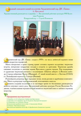 24
Программа выступления:
Н. Бородин, ст. В. Сибирского «Сердце мое Ярославлю»
А. Гурилева, ст. Н. Огарева, пер. И. Лицвенко «Внутренняя музыка»
В. Салманова, ст. Я. Купала «Песня»
Итальянская народная песня в обр. А. Свешникова «Вечер»
И. Штраус «Персидский марш»
Мексиканская народная песня обр. А. Фриденталя «Скамеечка» (шутка)
Народный самодеятельный коллектив Академический хор ДК «Гамма»
(г. Ярославль)
Художественный руководитель и дирижёр — Заслуженный работник культуры РФ Вален-
тина Родикова
Концертмейстер — Сергей Коновалов
Академический хор ДК «Гамма» создан в 1970 г. из числа любителей хорового пения
разных возрастов и профессий.
Много интересных и ярких страниц хранит летопись хорового коллектива: творческие
встречи, интересные концертные поездки и  встречи со  зрителями. Творческая дружба
связывает коллектив со многими хорами Ярославля и других городов. Хор поддержива-
ет дружеские творческие контакты с коллективами «Шантон либерте» («Воспоем свобо-
ду») города-побратима Пуатье (Франция), «С новой песней вместе» г. Бостона (США)
и с Хоккайдским хором из г. Саппоро (Япония).
Разнообразен репертуар хора: народные песни, песни русских и зарубежных композито-
ров. Много в репертуаре хора произведений, исполняемых а капелла.
С момента создания коллектива и по настоящее время его бессменным руководителем
является энтузиаст своего дела, Заслуженный работник культуры России Валентина Ро-
дикова, отличительными чертами которой являются творческий поиск и любовь к хоровому
искусству.
 