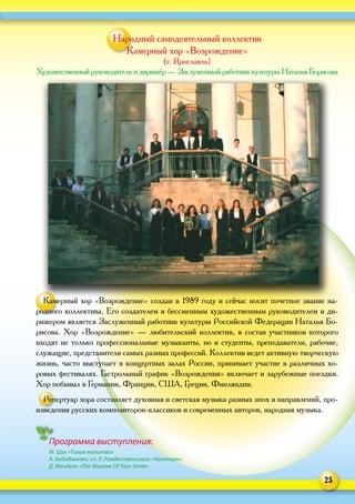 25
Программа выступления:
М. Шух «Тихая молитва»
А. Бабаджанян, сл. Р. Рождественского «Ноктюрн»
Д. Мендель «The Shadow Of Your Smile»
Народный самодеятельный коллектив
Камерный хор «Возрождение»
(г. Ярославль}
Художественный руководитель и дирижёр — Заслуженный работник культуры Наталья Борисова
Камерный хор «Возрождение» создан в 1989 году и сейчас носит почетное звание на-
родного коллектива. Его создателем и бессменным художественным руководителем и ди-
рижером является Заслуженный работник культуры Российской Федерации Наталья Бо-
рисова. Хор «Возрождение» — любительский коллектив, в состав участников которого
входят не только профессиональные музыканты, но и студенты, преподаватели, рабочие,
служащие, представители самых разных профессий. Коллектив ведет активную творческую
жизнь, часто выступает в концертных залах России, принимает участие в различных хо-
ровых фестивалях. Гастрольный график «Возрождения» включает и зарубежные поездки.
Хор побывал в Германии, Франции, США, Греции, Финляндии.
Репертуар хора составляет духовная и светская музыка разных эпох и направлений, про-
изведения русских композиторов-классиков и современных авторов, народная музыка.
 