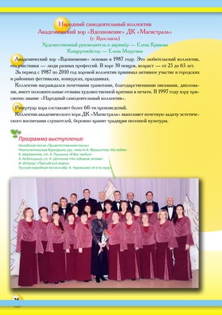 26
Программа выступления:
Канадская песня «Приветственная песнь»
Неаполитанская баркарола, рус. текст А. Машистов «На лодке»
Б. Шереметев, ст. А. Пушкина «Я Вас любил»
А. Аедоницкий, сл. А. Цетлина «На седьмом этаже»
И. Штраус «Персидский марш»
Русская народная песня в обр. А. Чернецова «А я по лугу»
Народный самодеятельный коллектив
Академический хор «Вдохновение» ДК «Магистраль»
(г. Ярославль)
Художественный руководитель и дирижёр — Елена Кривова
Концертмейстер — Елена Моругина
Академический хор «Вдохновение» основан в 1987 году. Это любительский коллектив,
его участники — люди разных профессий. В хоре 30 певцов, возраст — от 25 до 65 лет.
За период с 1987 по 2010 год хоровой коллектив принимал активное участие в городских
и районных фестивалях, конкурсах, праздниках.
Коллектив награждался почетными грамотами, благодарственными письмами, диплома-
ми, имеет положительные отзывы художественной критики и печати. В 1997 году хору при-
своено звание «Народный самодеятельный коллектив».
Репертуар хора составляет более 60‑ти произведений.
Коллектив академического хора ДК «Магистраль» выполняет почетную задачу эстетиче-
ского воспитания слушателей, бережно хранит традиции песенной культуры.
 