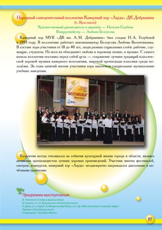 27
Программа выступления:
В. Челноков «Слава в вышних Богу»
М. Глинка, сл. Н. Кукольника «Попутная песня»
Е. Дога, сл. и перел. В. Мещанинова Вальс из к / ф «Мой ласковый и нежный зверь»
Лерман «Елисейские поля»
Спиричуэлс «Go down Moses»
Народный самодеятельный коллектив Камерный хор «Лауда» ДК Добрынина
(г. Ярославль)
Художественный руководитель и дирижёр — Наталья Голубева
Концертмейстер — Любовь Белоусова
Камерный хор МУК «ДК им. А. М.  Добрынина» был создан Н. А.  Голубевой
в 1993 году. В коллективе работает аккомпаниатор Белоусова Любовь Валентиновна.
В составе хора участники от 18 до 40 лет, люди разных социальных слоёв: рабочие, слу-
жащие, студенты. Но всех их объединяет любовь к хоровому пению, к музыке. С самого
начала коллектив поставил перед собой цель — сохранение лучших традиций классиче-
ской хоровой музыки камерного исполнения, широкой пропаганды классики среди мо-
лодёжи. За годы занятий многие участники хора закончили специальные музыкальные
учебные заведения.
Коллектив всегда откликался на события культурной жизни города и области, являясь
активным пропагандистом лучших хоровых произведений. Участник многих фестивалей,
смотров, конкурсов, камерный хор «Лауда» неоднократно награждался дипломами и по-
чётными грамотами.
 