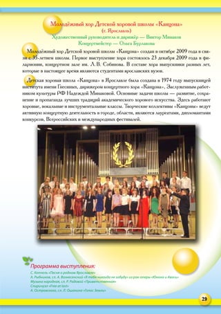 29
Молодёжный хор Детской хоровой школы «Канцона»
(г. Ярославль)
Художественный руководитель и дирижёр — Виктор Минаков
Концертмейстер — Ольга Бурлакова
Молодёжный хор Детской хоровой школы «Канцона» создан в октябре 2009 года в свя-
зи с 35‑летием школы. Первое выступление хора состоялось 23 декабря 2009 года в фи-
лармонии, концертном зале им. Л. В. Собинова. В составе хора выпускники разных лет,
которые в настоящее время являются студентами ярославских вузов.
Детская хоровая школа «Канцона» в Ярославле была создана в 1974 году выпускницей
института имени Гнесиных, дирижером концертного хора «Канцона», Заслуженным работ-
ником культуры РФ Надеждой Минаковой. Основные задачи школы — развитие, сохра-
нение и пропаганда лучших традиций академического хорового искусства. Здесь работают
хоровые, вокальные и инструментальные классы. Творческие коллективы «Канцоны» ведут
активную концертную деятельность в городе, области, являются лауреатами, дипломантами
конкурсов, Всероссийских и международных фестивалей.
Программа выступления:
С. Коппель «Песня о родном Ярославле»
А. Рыбников, сл. А. Вознесенский «Я тебя никогда не забуду» из рок-оперы «Юнона и Авось»
Музыка народная, сл. Р. Радовой «Приветственная»
Спиричуэл «Free at last»
А. Островского, сл. Л. Ошанина «Голос Земли»
 