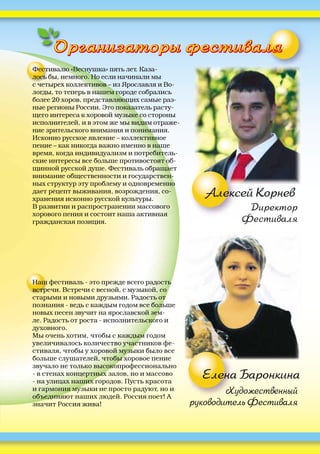 Художественный
руководитель Фестиваля
Елена Баронкина
Организаторы фестиваляОрганизаторы фестиваляОООООООООО
Алексей Корнев
Директор
Фестиваля
Фестивалю «Веснушка» пять лет. Каза-
лось бы, немного. Но если начинали мы
с четырех коллективов – из Ярославля и Во-
логды, то теперь в нашем городе собрались
более 20 хоров, представляющих самые раз-
ные регионы России. Это показатель расту-
щего интереса к хоровой музыке со стороны
исполнителей, и в этом же мы видим отраже-
ние зрительского внимания и понимания.
Исконно русское явление – коллективное
пение – как никогда важно именно в наше
время, когда индивидуализм и потребитель-
ские интересы все больше противостоят об-
щинной русской душе. Фестиваль обращает
внимание общественности и государствен-
ных структур эту проблему и одновременно
дает рецепт выживания, возрождения, со-
хранения исконно русской культуры.
В развитии и распространении массового
хорового пения и состоит наша активная
гражданская позиция.
Наш фестиваль - это прежде всего радость
встречи. Встречи с весной, с музыкой, со
старыми и новыми друзьями. Радость от
познания - ведь с каждым годом все больше
новых песен звучит на ярославской зем-
ле. Радость от роста - исполнительского и
духовного.
Мы очень хотим, чтобы с каждым годом
увеличивалось количество участников фе-
стиваля, чтобы у хоровой музыки было все
больше слушателей, чтобы хоровое пение
звучало не только высокопрофессионально
- в стенах концертных залов, но и массово
- на улицах наших городов. Пусть красота
и гармония музыки не просто радуют, но и
объединяют наших людей. Россия поет! А
значит Россия жива!
 