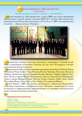 30
Программа выступления:
1.«Kyrie», П. Янчек
2.«Sanctus», П. Янчек
3.«Горы», муз. М. Парцхаладзе, сл. Э. Джгамадзе
4.«Колодники», русская народная песня на сл. А. Толстого, перелож. А. Нахимовского
5.«Нежнее нежного», муз. А. Думченко, сл. О. Мандельштама
6.«Жил-был дедушка Пахом», русская народная песня в обр. В. Саиса
Мужской камерный хор «Ярославский спев»
(г. Ярославль)
Художественный руководитель и дирижёр — Алексей Корнев
Мужской камерный хор «Ярославский спев» создан в 2000 году из числа выпускников
хора мальчиков и юношей хорового отделения ДШИ № 7. Сегодня «Ярославский спев»
насчитывает более 20 исполнителей в возрасте от 17 до 35 лет. С 2007 года творческая база
коллектива — Дворец культуры «Нефтяник».
Коллектив ведёт активную творческую деятельность, сотрудничает со многими россий-
скими и зарубежными коллективами. Ежегодно хор даёт около 30 концертов, участвует
в различных фестивалях и конкурсах.
В архивевыступленийколлективаконцертныепрограммыв городахРоссии:Москве,Казани,
Набережных Челнах, Елабуге, Твери, Костроме, Вологде, Череповце, Переславле-Залесском,
Рыбинске, Архангельске; в городах Германии: Берлине, Дрездене, Лейпциге, Цвиккау, Раде-
бойле, Гиссене, в городах Швеции: Кристианстаде, Ахусе; в городах Польши: Мендзыздрое,
Лешно; в городах Франции: Париже, Ментоне, Готьере, Саконин э Брейе, Лионе, Пуатье,
Мольсхайме, Милузе, Отане, Лей-ле-Розе, Омбурге О; в княжестве Монако.
Алексей Корнев с  2005  года является организатором и  Директором Всероссийско-
го фестиваля студенческих и академических хоров «Веснушка», направленного не только
на творческое и профессиональное совершенствование, но и имеющего своей целью куль-
турное и духовное воспитание студенчества.
 