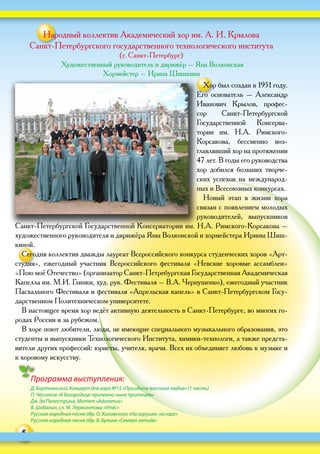 6
Народный коллектив Академический хор им. А. И. Крылова
Санкт-Петербургского государственного технологического института
(г. Санкт-Петербург)
Художественный руководитель и дирижёр – Яна Волконская
Хормейстер – Ирина Шишкина
Хор был создан в 1951 году.
Его основатель – Александр
Иванович Крылов, профес-
сор Санкт-Петербургской
Государственной Консерва-
тории им. Н.А. Римского-
Корсакова, бессменно воз-
главлявший хор на протяжении
47 лет. В годы его руководства
хор добился больших творче-
ских успехов на международ-
ных и Всесоюзных конкурсах.
Новый этап в жизни хора
связан с появлением молодых
руководителей, выпускников
Санкт-Петербургской Государственной Консерватории им. Н.А. Римского-Корсакова –
художественного руководителя и дирижёра Яны Волконской и хормейстера Ирины Шиш-
киной.
Сегодня коллектив дважды лауреат Всероссийского конкурса студенческих хоров «Арт-
студия», ежегодный участник Всероссийского фестиваля «Невские хоровые ассамблеи»
«Пою моё Отечество» (организатор Санкт-Петребургская Государственная Академическая
Капелла им. М.И. Глинки, худ. рук. Фестиваля – В.А. Чернушенко), ежегодный участник
Пасхального Фестиваля и фестиваля «Апрельская капель» в Санкт-Петербургском Госу-
дарственном Политехническом университете.
В настоящее время хор ведёт активную деятельность в Санкт-Петербурге, во многих го-
родах России и за рубежом.
В хоре поют любители, люди, не имеющие специального музыкального образования, это
студенты и выпускники Технологического Института, химики-технологи, а также предста-
вители других профессий: юристы, учителя, врачи. Всех их объединяет любовь к музыке и
к хоровому искусству.
Программа выступления:
Д. Бортнянский, Концерт для хора №15 «Приидите воспоим людие» (1 часть)
П. Чесноков «К Богородице прилежно ныне притецем»
Дж. да Палестрина, Мотет «Adoramus»
В. Шабалин, сл. М. Лермонтова «Утёс»
Русская народная песня обр. О. Коловского «На горушке, на горе»
Русская народная песня обр. В. Булина «Семеро зятьёв»
 