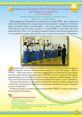 9
Молодёжный хор «Полигимния» Санкт-Петербургского государственного
политехнического университета
(г. Санкт- Петербург)
Художественный руководитель и дирижёр – Игорь Соловьёв
Хормейстер – Мария Лукина
Молодежный хор «Полигимния» был образован в сентябре 2002 г. при Студенческом
клубе Санкт-Петербургского государственного политехнического университета. Своим на-
звание хор обязан героине греческих мифов – музе песен, танцев и гимнов Полигимнии.
Первое выступление коллектива состоялось 1-го декабря 2002 г. в рамках 30-го фестиваля
авторской песни «Топос», где, несмотря на жанровое отличие от фестивальной направленно-
сти, хор хорошо был принят публикой. Этот день считается днем рождения «Полигимнии».
Коллектив является постоянным участником различных хоровых фестивалей, проходя-
щих в Петербурге, таких как «Рождественские каникулы в Санкт-Петербурге», «Весна в
ЛЭТИ», «Апрельская капель» (выступает инициатором и организатором), часто пригла-
шается на торжественные мероприятия как в СПбГПУ, так и за его пределами (Российско-
шведский форум и др.). Дважды в год дает отчетные концерты на своей площадке. Хор яв-
ляется участником студенческого объединения хоровых коллективов – клуба «Gaudeamus».
Репертуар хора включает в себя произведения русской хоровой классики, народные песни
в известных и оригинальных обработках, произведения современных авторов, популярные
песни из кинофильмов.
Основу коллектива составляют студенты и выпускники СПбГПУ, а также студенты дру-
гих вузов Санкт-Петербурга.
Программа выступления:
К. Шведов «Благослови душе моя Господа»
Дж. Леннон, П. Маккартни «Yesterday»
В. Гаврилин «Город спит»
Р. Гутьеррес дель Баррио «Аргентинская хоровая сюита» №2 – «Рождественский карнавал»
G. Auric (аранжировка В. Ровнера) вальс из к/ф «Moulin Rouge»
Эрнст Точ «Географическая фуга»
 