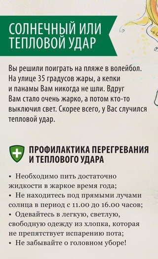 СОЛНЕЧНЫЙ ИЛИ
ТЕПЛОВОЙ УДАР
Вы решили поиграть на пляже в волейбол.
На улице 35 градусов жары, а кепки
и панамы Вам никогда не шли. Вдруг
Вам стало очень жарко, а потом кто-то
выключил свет. Скорее всего, у Вас случился
тепловой удар.


      ПРОФИЛАКТИКА ПЕРЕГРЕВАНИЯ
      И ТЕПЛОВОГО УДАРА
• Необходимо пить достаточно
жидкости в жаркое время года;
• Не находитесь под прямыми лучами
солнца в период с 11.00 до 16.00 часов;
• Одевайтесь в легкую, светлую,
свободную одежду из хлопка, которая
не препятствует испарению пота;
• Не забывайте о головном уборе!
 