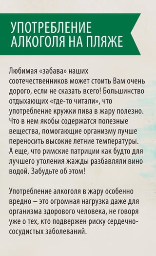 УПОТРЕБЛЕНИЕ
АЛКОГОЛЯ НА ПЛЯЖЕ
Любимая «забава» наших
соотечественников может стоить Вам очень
дорого, если не сказать всего! Большинство
отдыхающих «где-то читали», что
употребление кружки пива в жару полезно.
Что в нем якобы содержатся полезные
вещества, помогающие организму лучше
переносить высокие летние температуры.
А еще, что римские патриции как будто для
лучшего утоления жажды разбавляли вино
водой. Забудьте об этом!

Употребление алкоголя в жару особенно
вредно – это огромная нагрузка даже для
организма здорового человека, не говоря
уже о тех, кто подвержен риску сердечно-
сосудистых заболеваний.
 
