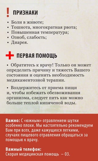 ! ПРИЗНАКИ
•   Боли в животе;
•   Тошнота, многократная рвота;
•   Повышенная температура;
•   Озноб, слабость;
•   Диарея.


      ПЕРВАЯ ПОМОЩЬ
• Обратитесь к врачу! Только он может
определить причину и тяжесть Вашего
состояния и оценить необходимость
медикаментозной терапии.
• Воздержитесь от приема пищи
и, чтобы избежать обезвоживания
организма, следует пить как можно
больше теплой кипяченой воды.



Важно: С «южным» отравлением шутки
особенно плохи. Мы настоятельно рекомендуем
Вам при всех, даже кажущихся легкими,
случаях пищевого отравления обращаться за
помощью к врачу.
Важный телефон:
Скорая медицинская помощь – 03.
 