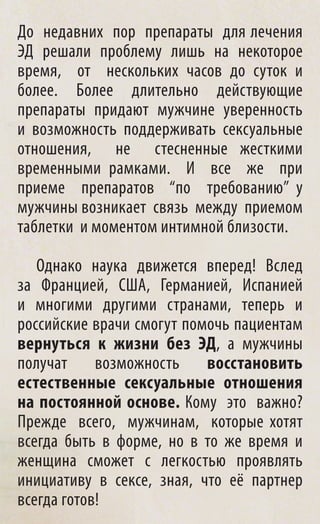 До недавних пор препараты для лечения
ЭД решали проблему лишь на некоторое
время, от нескольких часов до суток и
более. Более длительно действующие
препараты придают мужчине уверенность
и возможность поддерживать сексуальные
отношения, не стесненные жесткими
временными рамками. И все же при
приеме препаратов “по требованию” у
мужчины возникает связь между приемом
таблетки и моментом интимной близости.

   Однако наука движется вперед! Вслед
за Францией, США, Германией, Испанией
и многими другими странами, теперь и
российские врачи смогут помочь пациентам
вернуться к жизни без ЭД, а мужчины
получат     возможность    восстановить
естественные сексуальные отношения
на постоянной основе. Кому это важно?
Прежде всего, мужчинам, которые хотят
всегда быть в форме, но в то же время и
женщина сможет с легкостью проявлять
инициативу в сексе, зная, что её партнер
всегда готов!
 