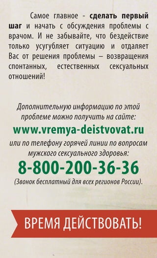 Самое главное - сделать первый
шаг и начать с обсуждения проблемы с
врачом. И не забывайте, что бездействие
только усугубляет ситуацию и отдаляет
Вас от решения проблемы – возвращения
спонтанных, естественных сексуальных
отношений!


  Дополнительную информацию по этой
   проблеме можно получить на сайте:
 www.vremya-deistvovat.ru
или по телефону горячей линии по вопросам
      мужского сексуального здоровья:

  8-800-200-36-36
 (Звонок бесплатный для всех регионов России).




    ВРЕМЯ ДЕЙСТВОВАТЬ!
 