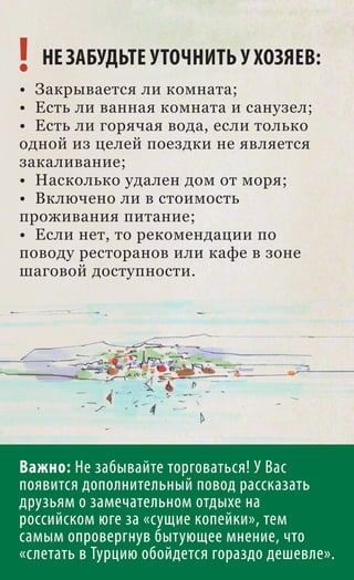 ! НЕ ЗАБУДЬТЕ УТОЧНИТЬ У ХОЗЯЕВ:
• Закрывается ли комната;
• Есть ли ванная комната и санузел;
• Есть ли горячая вода, если только
одной из целей поездки не является
закаливание;
• Насколько удален дом от моря;
• Включено ли в стоимость
проживания питание;
• Если нет, то рекомендации по
поводу ресторанов или кафе в зоне
шаговой доступности.




Важно: Не забывайте торговаться! У Вас
появится дополнительный повод рассказать
друзьям о замечательном отдыхе на
российском юге за «сущие копейки», тем
самым опровергнув бытующее мнение, что
«слетать в Турцию обойдется гораздо дешевле».
 