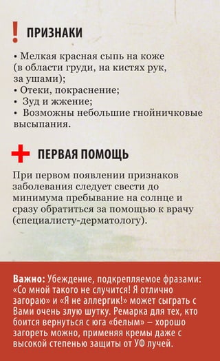 ! ПРИЗНАКИ
• Мелкая красная сыпь на коже
(в области груди, на кистях рук,
за ушами);
• Отеки, покраснение;
• Зуд и жжение;
• Возможны небольшие гнойничковые
высыпания.


     ПЕРВАЯ ПОМОЩЬ
При первом появлении признаков
заболевания следует свести до
минимума пребывание на солнце и
сразу обратиться за помощью к врачу
(специалисту-дерматологу).




Важно: Убеждение, подкрепляемое фразами:
«Со мной такого не случится! Я отлично
загораю» и «Я не аллергик!» может сыграть с
Вами очень злую шутку. Ремарка для тех, кто
боится вернуться с юга «белым» – хорошо
загореть можно, применяя кремы даже с
высокой степенью защиты от УФ лучей.
 
