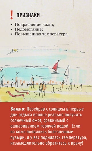 ! ПРИЗНАКИ
• Покраснение кожи;
• Недомогание;
• Повышенная температура.




Важно: Перебрав с солнцем в первые
дни отдыха вполне реально получить
солнечный ожог, сравнимый с
ошпариванием горячей водой. Если
на коже появились болезненные
пузыри, и у вас поднялась температура,
незамедлительно обратитесь к врачу!
 
