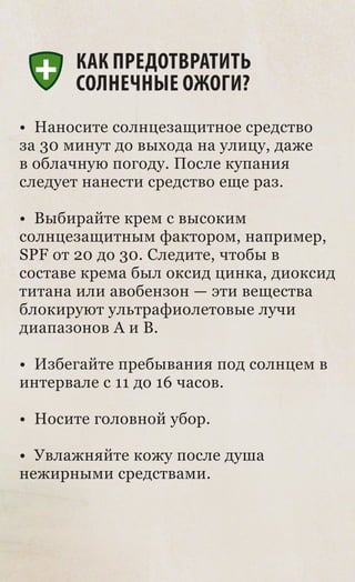 КАК ПРЕДОТВРАТИТЬ
      СОЛНЕЧНЫЕ ОЖОГИ?
• Наносите солнцезащитное средство
за 30 минут до выхода на улицу, даже
в облачную погоду. После купания
следует нанести средство еще раз.

• Выбирайте крем с высоким
солнцезащитным фактором, например,
SPF от 20 до 30. Следите, чтобы в
составе крема был оксид цинка, диоксид
титана или авобензон — эти вещества
блокируют ультрафиолетовые лучи
диапазонов A и В.

• Избегайте пребывания под солнцем в
интервале с 11 до 16 часов.

• Носите головной убор.

• Увлажняйте кожу после душа
нежирными средствами.
 
