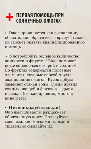 ПЕРВАЯ ПОМОЩЬ ПРИ
     СОЛНЕЧНЫХ ОЖОГАХ
• Ожог проявляется как воспаление,
обязательно обратитесь к врачу! Только
он сможет оказать квалифицированную
помощь.

 • Употребляйте большое количество
жидкости и фруктов! Вода поможет
коже справиться с жарой и солнцем.
Во фруктах содержатся полезные
элементы, которые способствуют
заживлению ожогов. Кусок арбуза
заменяет стакан воды. Среди других
сочных овощей и фруктов — дыня
и свекла (ее, как правило, много в
винегрете).

• Не используйте мыло!
Оно высушивает и раздражает
обожженную кожу. Пользуйтесь
максимально мягкими гелями и
тщательно смывайте их.
 