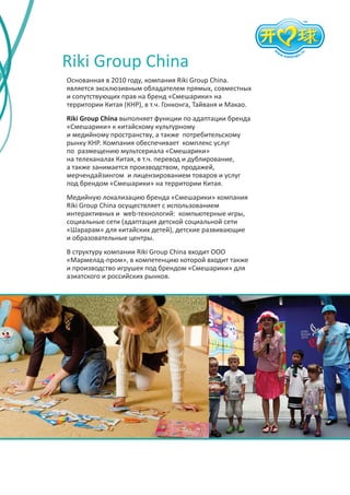 Riki Group China
Основанная в 2010 году, компания Riki Group China.
является эксклюзивным обладателем прямых, совместных
и сопутствующих прав на бренд «Смешарики» на
территории Китая (КНР), в т.ч. Гонконга, Тайваня и Макао.
Riki Group China выполняет функции по адаптации бренда
«Смешарики» к китайскому культурному
и медийному пространству, а также потребительскому
рынку КНР. Компания обеспечивает комплекс услуг
по размещению мультсериала «Смешарики»
на телеканалах Китая, в т.ч. перевод и дублирование,
а также занимается производством, продажей,
мерчендайзингом и лицензированием товаров и услуг
под брендом «Смешарики» на территории Китая.
Медийную локализацию бренда «Смешарики» компания
Riki Group China осуществляет с использованием
интерактивных и web-технологий: компьютерные игры,
социальные сети (адаптация детской социальной сети
«Шарарам» для китайских детей), детские развивающие
и образовательные центры.
В структуру компании Riki Group China входит ООО
«Мармелад-пром», в компетенцию которой входит также
и производство игрушек под брендом «Смешарики» для
азиатского и российских рынков.

 