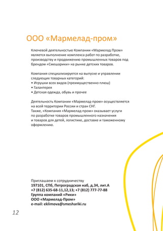 ООО «Мармелад-пром»
Ключевой деятельностью Компании «Мармелад Пром»
является выполнение комплекса работ по разработке,
производству и продвижению промышленных товаров под
брендом «Смешарики» на рынке детских товаров.
Компания специализируется на выпуске и управлении
следующих товарных категорий:
• Игрушки всех видов (преимущественно плюш)
• Галантерея
• Детская одежда, обувь и прочее
Деятельность Компании «Мармелад-пром» осуществляется
на всей территории России и стран СНГ.
Также, «Компания «Мармелад-пром» оказывает услуги
по разработке товаров промышленного назначения
и товаров для детей, логистике, доставке и таможенному
оформлению.

Приглашаем к сотрудничеству
197101, СПб, Петроградская наб, д.34, лит.А
+7 (812) 635-68-11,12,13; +7 (812) 777-77-88
Группа компаний «Рики»
ООО «Мармелад-Пром»
e-mail: eklimova@smeshariki.ru

12

 