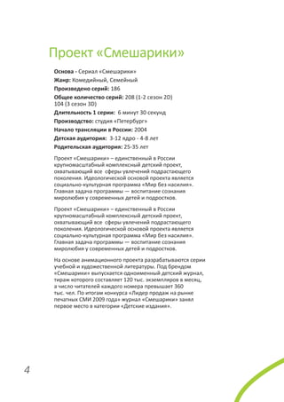 Проект «Смешарики»
Основа - Сериал «Смешарики»
Жанр: Комедийный, Семейный
Произведено серий: 186
Общее количество серий: 208 (1-2 сезон 2D)
104 (3 сезон 3D)
Длительность 1 серии: 6 минут 30 секунд
Производство: студия «Петербург»
Начало трансляции в России: 2004
Детская аудитория: 3-12 ядро - 4-8 лет
Родительская аудитория: 25-35 лет
Проект «Смешарики» – единственный в России
крупномасштабный комплексный детский проект,
охватывающий все сферы увлечений подрастающего
поколения. Идеологической основой проекта является
социально-культурная программа «Мир без насилия».
Главная задача программы — воспитание сознания
миролюбия у современных детей и подростков.
Проект «Смешарики» – единственный в России
крупномасштабный комплексный детский проект,
охватывающий все сферы увлечений подрастающего
поколения. Идеологической основой проекта является
социально-культурная программа «Мир без насилия».
Главная задача программы — воспитание сознания
миролюбия у современных детей и подростков.
На основе анимационного проекта разрабатываются серии
учебной и художественной литературы. Под брендом
«Смешарики» выпускается одноименный детский журнал,
тираж которого составляет 120 тыс. экземпляров в месяц,
а число читателей каждого номера превышает 360
тыс. чел. По итогам конкурса «Лидер продаж на рынке
печатных СМИ 2009 года» журнал «Смешарики» занял
первое место в категории «Детские издания».

4

 
