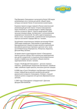 Под брендом «Смешарики» выпускается более 530 видов
развивающих игр и пазлов для детей, общий тираж
которых составляет более 15 миллионов экземпляров.
В рамках проекта создан первый в России комплексный
развивающий детский портал «Страна Смешариков»
www.smeshariki.ru, который входит в тройку ведущих
сайтов в сегменте «Дети». Портал представляет собой
цельную игровую среду, построенную с использованием
современных технологий. На сайте зарегистрировано
более 2 млн. пользователей, а ежемесячная посещаемость
портала составляет порядка 400 тыс. человек.
Ассортимент лицензионных товаров насчитывает более
3500 видов продукции. Партнерами по дистрибуции
брендированных товаров сегодня являются крупнейшие
российские розничные торговые и детские сети, такие
как X5 Retail Group (Перекресток, Пятерочка, Карусель),
Детский Мир, Бегемот.
За время своего существования проект «Смешарики»
принял участие в более 250-ти различных мероприятиях
для детей и родителей, в социально-благотворительных
акциях и профильных выставках с общим охватом
аудитории более 10 млн. человек.
Создан «Клуб Друзей Смешарики» - детские игровые
комнаты, развивающие творческие мастерские; семейное
кафе; семейная студия красоты; магазины детских товаров.
В 2008 году в Санкт-Петербурге под брендом «Смешарики»
открыт первый Центр раннего развития для детей
дошкольного возраста «Смешарики. Остров», ставший
первым шагом к созданию сети детских образовательных
центров.
С 2007 года «Смешарики» сотрудничают с Детским
фондом ООН ЮНИСЕФ.

5

 