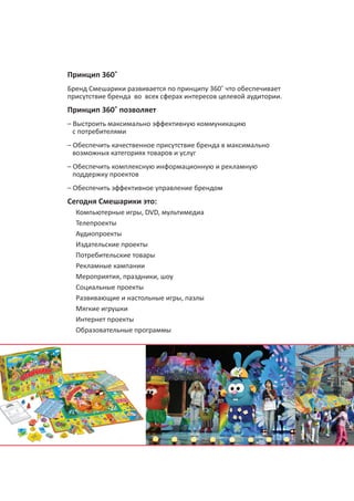 Принцип 360˚
Бренд Смешарики развивается по принципу 360˚ что обеспечивает
присутствие бренда во всех сферах интересов целевой аудитории.

Принцип 360˚ позволяет
– Выстроить максимально эффективную коммуникацию
с потребителями
– Обеспечить качественное присутствие бренда в максимально
возможных категориях товаров и услуг
– Обеспечить комплексную информационную и рекламную
поддержку проектов
– Обеспечить эффективное управление брендом

Сегодня Смешарики это:
Компьютерные игры, DVD, мультимедиа
Телепроекты
Аудиопроекты
Издательские проекты
Потребительские товары
Наличие уникальной ресурсной базы позволяет «Мармелад
Рекламные кампании
Медиа» обеспечивать комплексное развитие брендов,
Мероприятия, праздники, шоу
учитывающее все сферы интересов целевой аудитории.
Социальные проекты
Это способствует выстраиванию максимально эффективных
Развивающие и настольные игры, пазлы
каналов коммуникаций с потребителями.
Мягкие игрушки
Интернет проекты
Образовательные программы

6

 