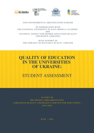 QUALITY OF EDUCATION
IN THE UNIVERSITIES
OF UKRAINE:
STUDENT ASSESSMENT
NON-GOVERNMENTAL ORGANIZATION ELIBUKR
 
IN COOPERATION WITH
THE NATIONAL UNIVERSITY OF KYIV-MOHYLA ACADEMY
AND
NATIONAL AGENCY FOR HIGHER EDUCATION QUALITY
ASSURANCE (UKRAINE)
 
WITH SUPPORT OF
THE EMBASSY OF BULGARIA IN KYIV, UKRAINE
AS PART OF
THE PROJECT IMPLEMENTATION
«UKRAINIAN QUALITY ASSURANCE E. SERVICE FOR EDUCATION»:
2019-2020
 
 
 
 
KYIV – 2020
 