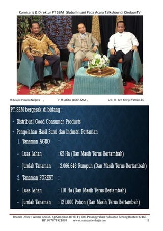Komisaris & Direktur PT SBM Global Insani Pada Acara Talkshow di CirebonTV 
H.Basuni Plawira Negara , Ir. H. Abdul Qodir, MM , Ust. H. Sefi Khirijil Yaman, LC 
Branch Office : Wisma Arafah, Kp.Sampiran RT 011 / 003 Pasanggrahan Pabuaran Serang Banten 42163 
HP. 087871921003 www.mampuberhaji.com 11 
 