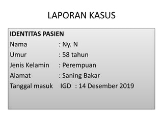 LAPORAN KASUS
IDENTITAS PASIEN
Nama : Ny. N
Umur : 58 tahun
Jenis Kelamin : Perempuan
Alamat : Saning Bakar
Tanggal masuk IGD : 14 Desember 2019
 