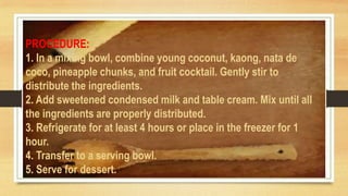 PROCEDURE:
1. In a mixing bowl, combine young coconut, kaong, nata de
coco, pineapple chunks, and fruit cocktail. Gently stir to
distribute the ingredients.
2. Add sweetened condensed milk and table cream. Mix until all
the ingredients are properly distributed.
3. Refrigerate for at least 4 hours or place in the freezer for 1
hour.
4. Transfer to a serving bowl.
5. Serve for dessert.
 