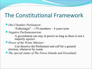 The Constitutional Framework
?One Chamber Parliament:
Folketinget C 179 members C 4 years term
?Negative Parliamentarism:
A government can stay in power as long as there is not a
majority against
?Power of the Prime Minister:
Can dissolve the Parliament and call for a general
election, whenever he wants
?The special status of The Faroe Islands and Greenland
 