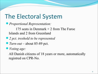 6
The Electoral System
?Proportional Representation:
175 seats in Denmark + 2 from The Faroe
Islands and 2 from Greenland
?2 pct. treshold to be represented
?Turn-out C about 85-89 pct.
?Voting age:
All Danish citizens of 18 years or more, automatically
registred on CPR-No.
 