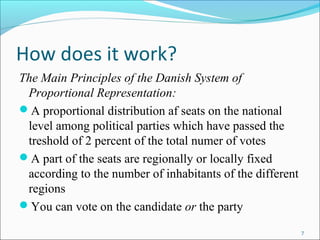 7
How does it work?
The Main Principles of the Danish System of
Proportional Representation:
?A proportional distribution af seats on the national
level among political parties which have passed the
treshold of 2 percent of the total numer of votes
?A part of the seats are regionally or locally fixed
according to the number of inhabitants of the different
regions
?You can vote on the candidate or the party
 