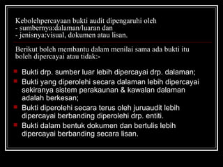 Kebolehpercayaan bukti audit dipengaruhi oleh
- sumbernya:dalaman/luaran dan
- jenisnya:visual, dokumen atau lisan.
Berikut boleh membantu dalam menilai sama ada bukti itu
boleh dipercayai atau tidak:





Bukti drp. sumber luar lebih dipercayai drp. dalaman;
Bukti yang diperolehi secara dalaman lebih dipercayai
sekiranya sistem perakaunan & kawalan dalaman
adalah berkesan;
Bukti diperolehi secara terus oleh juruaudit lebih
dipercayai berbanding diperolehi drp. entiti.
Bukti dalam bentuk dokumen dan bertulis lebih
dipercayai berbanding secara lisan.

 