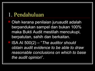 1. Pendahuluan




Oleh kerana penilaian juruaudit adalah
berpandukan sampel dan bukan 100%
maka Bukti Audit mestilah mencukupi,
berpatutan, sahih dan berkaitan.
ISA AI 500(2) – “The auditor should
obtain audit evidence to be able to draw
reasonable conclusions on which to base
the audit opinion”.

 