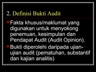 2. Definisi Bukti Audit
 Fakta

khusus/maklumat yang
digunakan untuk menyokong
penemuan, kesimpulan dan
Pendapat Audit (Audit Opinion).
 Bukti diperolehi daripada ujianujian audit (pematuhan, substantif
dan kajian analitis)

 